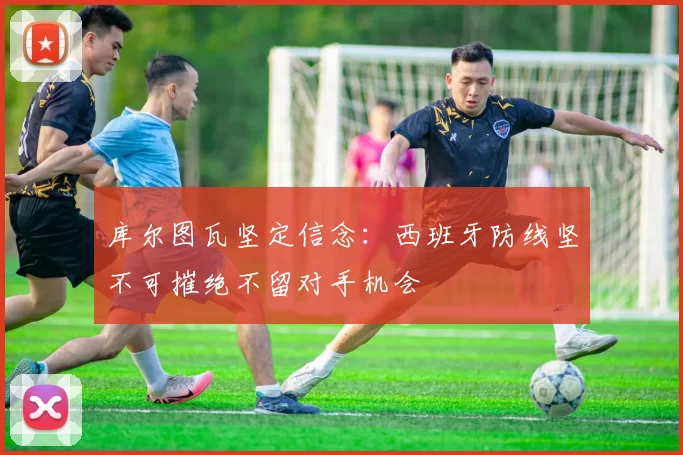 库尔图瓦坚定信念：西班牙防线坚不可摧绝不留对手机会