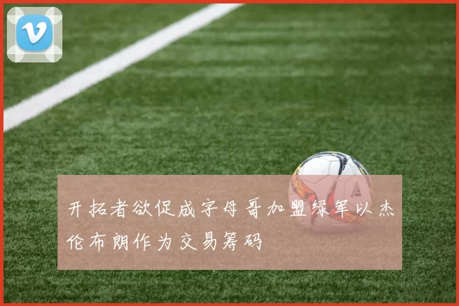 开拓者欲促成字母哥加盟绿军以杰伦布朗作为交易筹码